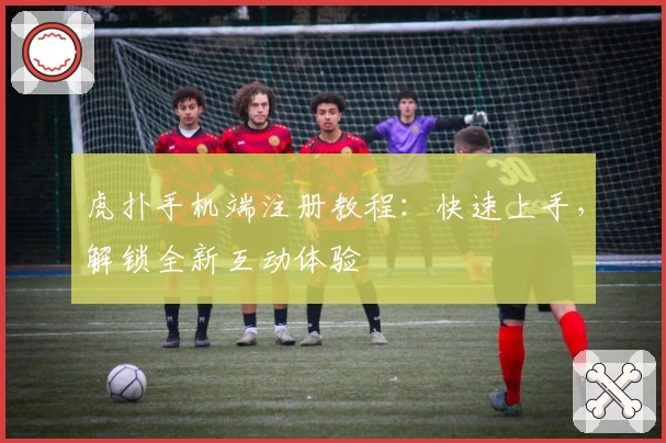 虎扑手机端注册教程：快速上手，解锁全新互动体验