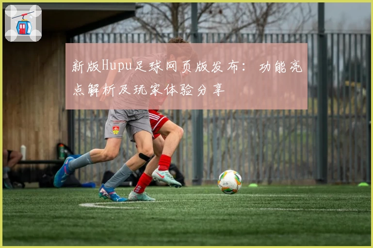 新版Hupu足球网页版发布：功能亮点解析及玩家体验分享