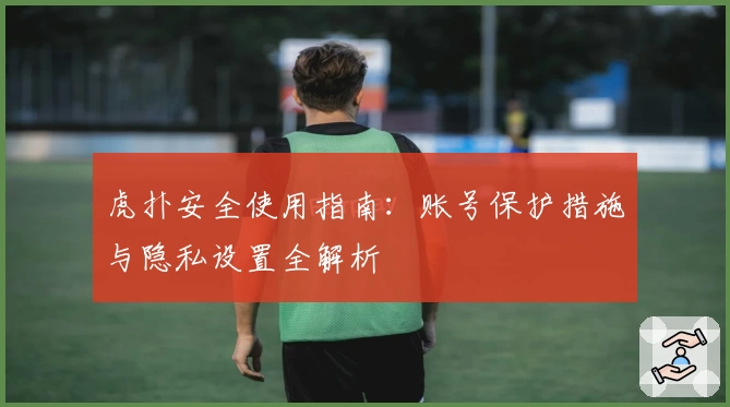 虎扑安全使用指南：账号保护措施与隐私设置全解析