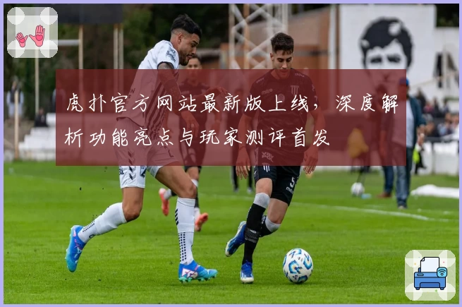 虎扑官方网站最新版上线,深度解析功能亮点与玩家测评首发