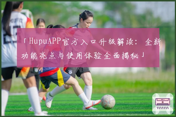「HupuAPP官方入口升级解读：全新功能亮点与使用体验全面揭秘」