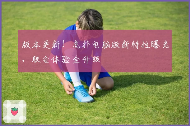 版本更新！虎扑电脑版新特性曝光，联合体验全升级