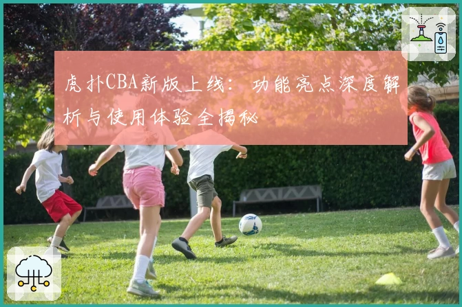 虎扑CBA新版上线：功能亮点深度解析与使用体验全揭秘