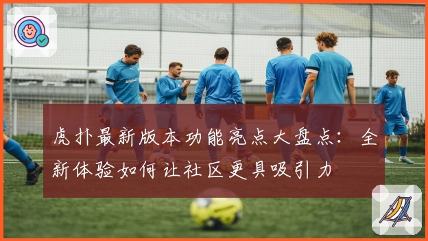 虎扑最新版本功能亮点大盘点：全新体验如何让社区更具吸引力