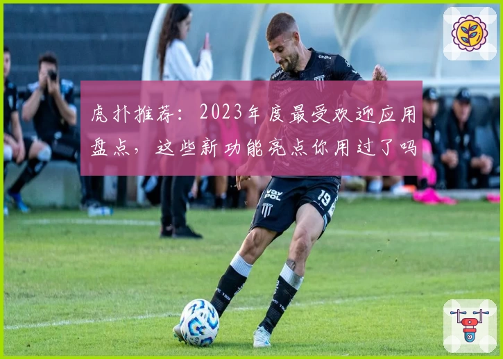 虎扑推荐：2023年度最受欢迎应用盘点，这些新功能亮点你用过了吗？