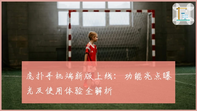 虎扑手机端新版上线：功能亮点曝光及使用体验全解析