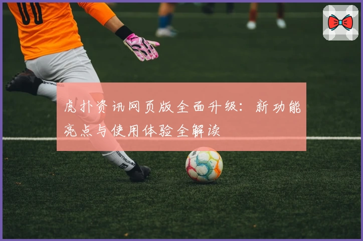 虎扑资讯网页版全面升级：新功能亮点与使用体验全解读