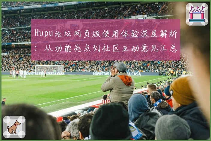 Hupu论坛网页版使用体验深度解析：从功能亮点到社区互动意见汇总