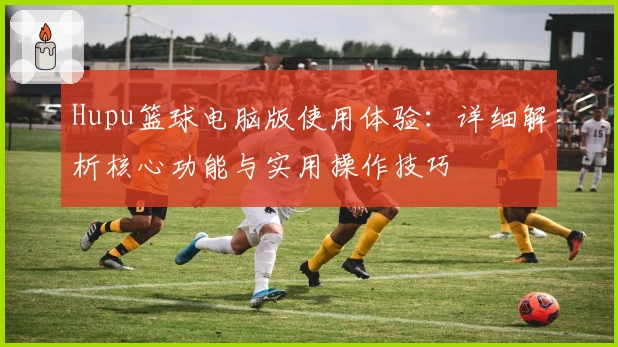 Hupu篮球电脑版使用体验:详细解析核心功能与实用操作技巧