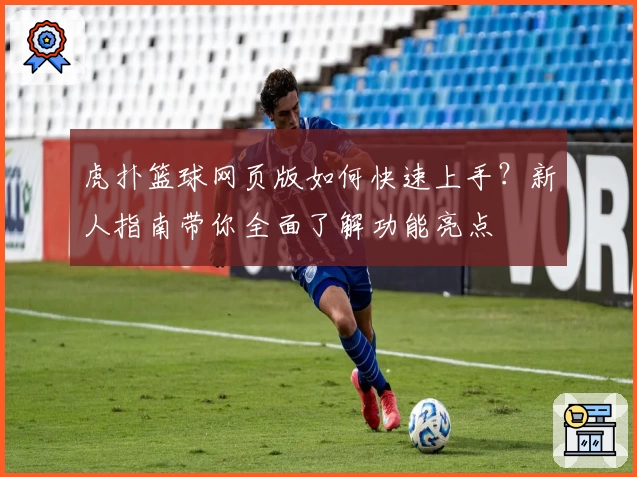 虎扑篮球网页版如何快速上手？新人指南带你全面了解功能亮点