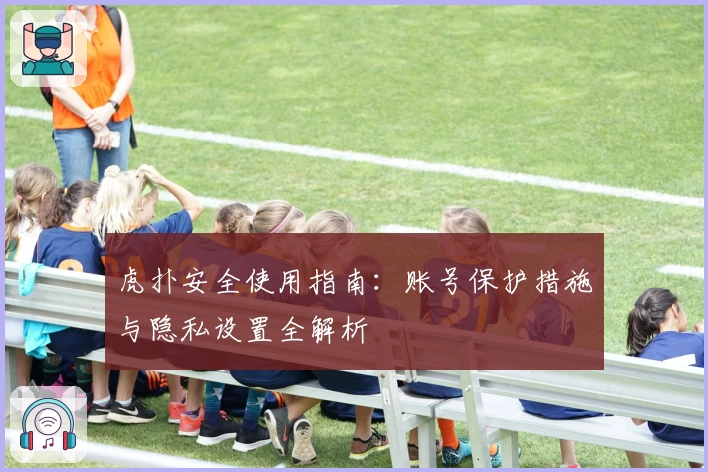 虎扑安全使用指南：账号保护措施与隐私设置全解析