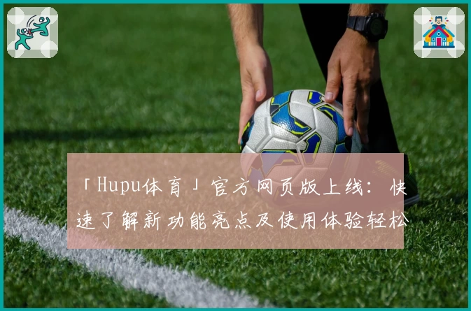 「Hupu体育」官方网页版上线:快速了解新功能亮点及使用体验轻松掌握