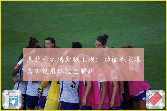 虎扑手机端新版上线：功能亮点曝光及使用体验全解析